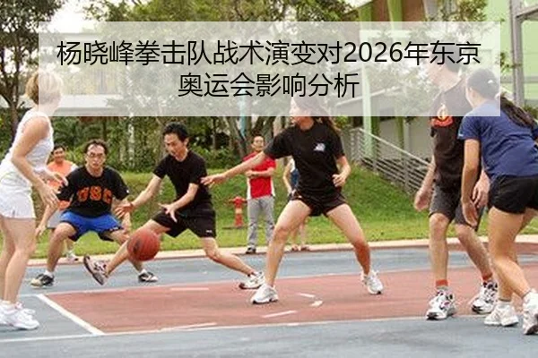 杨晓峰拳击队战术演变对2026年东京奥运会影响分析