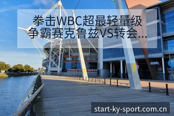 拳击WBC超最轻量级争霸赛克鲁兹VS转会进展与阵容影响战 - 开云体育